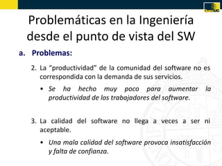 Problemáticas en la Ingeniería
 desde el punto de vista del SW
a. Problemas:
  2. La “productividad” de la comunidad del software no es
     correspondida con la demanda de sus servicios.
     • Se ha hecho muy poco para aumentar                la
       productividad de los trabajadores del software.


  3. La calidad del software no llega a veces a ser ni
     aceptable.
     • Una mala calidad del software provoca insatisfacción
       y falta de confianza.
 