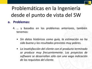 Problemáticas en la Ingeniería
 desde el punto de vista del SW
a. Problemas:
  4. … y basados en los problemas anteriores, también
     tenemos:

     • Sin datos históricos como guía, la estimación no ha
       sido buena y los resultados previstos muy pobres.
     • La insatisfacción del cliente con el producto terminado
       se produce muy frecuentemente. Los proyectos de
       software se desarrollan sólo con una vaga indicación
       de los requisitos del cliente.
 