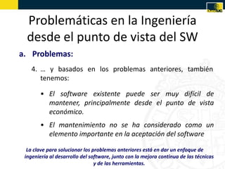 Problemáticas en la Ingeniería
  desde el punto de vista del SW
a. Problemas:
    4. … y basados en los problemas anteriores, también
       tenemos:

       • El software existente puede ser muy difícil de
         mantener, principalmente desde el punto de vista
         económico.
       • El mantenimiento no se ha considerado como un
         elemento importante en la aceptación del software

  La clave para solucionar los problemas anteriores está en dar un enfoque de
 ingeniería al desarrollo del software, junto con la mejora continua de las técnicas
                                y de las herramientas.
 