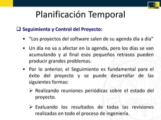 Planificación Temporal
 Seguimiento y Control del Proyecto:
  • “Los proyectos del software salen de su agenda día a día”
  • Un día no va a afectar en la agenda, pero los días se van
    acumulando y al final esos pequeños retrasos pueden
    producir grandes problemas.
  • Por lo anterior, el Seguimiento es fundamental para el
    éxito del proyecto y se puede desarrollar de las
    siguientes formas:
      Realizando reuniones periódicas sobre el estado del
       proyecto.
      Evaluando los resultados de todas las revisiones
       realizadas en todo el proceso de ingeniería.
 