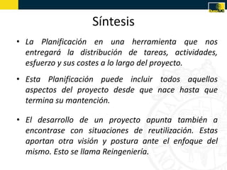 Síntesis
• La Planificación en una herramienta que nos
  entregará la distribución de tareas, actividades,
  esfuerzo y sus costes a lo largo del proyecto.
• Esta Planificación puede incluir todos aquellos
  aspectos del proyecto desde que nace hasta que
  termina su mantención.

• El desarrollo de un proyecto apunta también a
  encontrase con situaciones de reutilización. Estas
  aportan otra visión y postura ante el enfoque del
  mismo. Esto se llama Reingeniería.
 