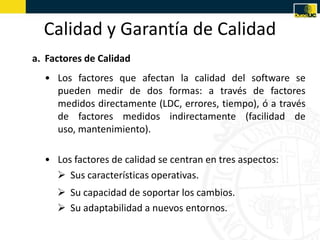 Calidad y Garantía de Calidad
a. Factores de Calidad
  • Los factores que afectan la calidad del software se
    pueden medir de dos formas: a través de factores
    medidos directamente (LDC, errores, tiempo), ó a través
    de factores medidos indirectamente (facilidad de
    uso, mantenimiento).

  • Los factores de calidad se centran en tres aspectos:
     Sus características operativas.
      Su capacidad de soportar los cambios.
      Su adaptabilidad a nuevos entornos.
 