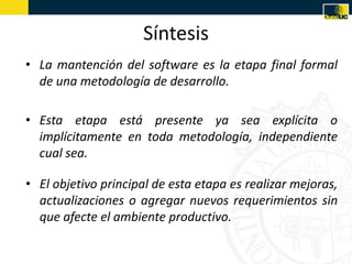 Síntesis
• La mantención del software es la etapa final formal
  de una metodología de desarrollo.

• Esta etapa está presente ya sea explícita o
  implícitamente en toda metodología, independiente
  cual sea.

• El objetivo principal de esta etapa es realizar mejoras,
  actualizaciones o agregar nuevos requerimientos sin
  que afecte el ambiente productivo.
 