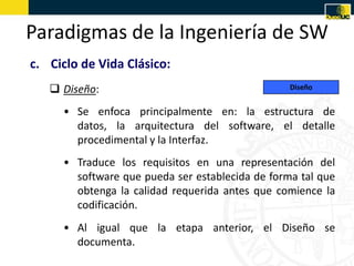 Paradigmas de la Ingeniería de SW
c. Ciclo de Vida Clásico:
    Diseño:                                     Diseño


     • Se enfoca principalmente en: la estructura de
       datos, la arquitectura del software, el detalle
       procedimental y la Interfaz.
     • Traduce los requisitos en una representación del
       software que pueda ser establecida de forma tal que
       obtenga la calidad requerida antes que comience la
       codificación.
     • Al igual que la etapa anterior, el Diseño se
       documenta.
 