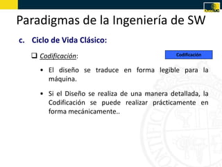 Paradigmas de la Ingeniería de SW
c. Ciclo de Vida Clásico:
    Codificación:                             Codificación


     • El diseño se traduce en forma legible para la
       máquina.
     • Si el Diseño se realiza de una manera detallada, la
       Codificación se puede realizar prácticamente en
       forma mecánicamente..
 