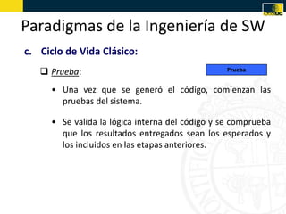 Paradigmas de la Ingeniería de SW
c. Ciclo de Vida Clásico:
    Prueba:                                     Prueba


     • Una vez que se generó el código, comienzan las
       pruebas del sistema.

     • Se valida la lógica interna del código y se comprueba
       que los resultados entregados sean los esperados y
       los incluidos en las etapas anteriores.
 