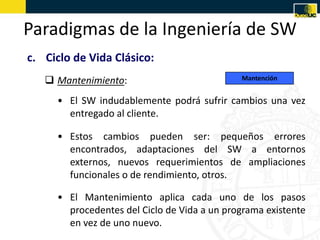 Paradigmas de la Ingeniería de SW
c. Ciclo de Vida Clásico:
    Mantenimiento:                          Mantención


     • El SW indudablemente podrá sufrir cambios una vez
       entregado al cliente.

     • Estos cambios pueden ser: pequeños errores
       encontrados, adaptaciones del SW a entornos
       externos, nuevos requerimientos de ampliaciones
       funcionales o de rendimiento, otros.

     • El Mantenimiento aplica cada uno de los pasos
       procedentes del Ciclo de Vida a un programa existente
       en vez de uno nuevo.
 
