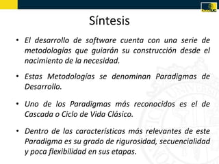 Síntesis
• El desarrollo de software cuenta con una serie de
  metodologías que guiarán su construcción desde el
  nacimiento de la necesidad.
• Estas Metodologías se denominan Paradigmas de
  Desarrollo.

• Uno de los Paradigmas más reconocidos es el de
  Cascada o Ciclo de Vida Clásico.
• Dentro de las características más relevantes de este
  Paradigma es su grado de rigurosidad, secuencialidad
  y poca flexibilidad en sus etapas.
 