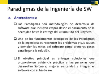 Paradigmas de la Ingeniería de SW
a. Antecedentes:
    Los Paradigmas son metodologías de desarrollo de
     software que incluyen etapas desde el nacimiento de la
     necesidad hasta la entrega del último Hito del Proyecto.

    Uno de los fundamentos principales de los Paradigmas
     de la Ingeniería es reconocer los problemas y sus causas
     y demoler los mitos del software como primeros pasos
     para llegar a la solución.

    El objetivo principal es entregar soluciones que
     proporcionen asistencia práctica a las personas que
     desarrollan Software, mejorar su calidad e integrar el
     software con el hardware.
 