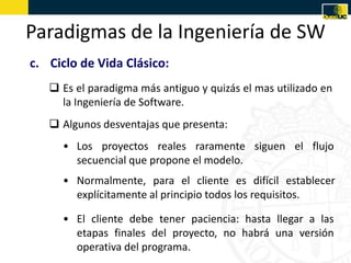 Paradigmas de la Ingeniería de SW
c. Ciclo de Vida Clásico:
    Es el paradigma más antiguo y quizás el mas utilizado en
     la Ingeniería de Software.
    Algunos desventajas que presenta:
     • Los proyectos reales raramente siguen el flujo
       secuencial que propone el modelo.
     • Normalmente, para el cliente es difícil establecer
       explícitamente al principio todos los requisitos.

     • El cliente debe tener paciencia: hasta llegar a las
       etapas finales del proyecto, no habrá una versión
       operativa del programa.
 