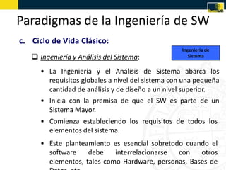 Paradigmas de la Ingeniería de SW
c. Ciclo de Vida Clásico:
                                                  Ingeniería de
    Ingeniería y Análisis del Sistema:              Sistema


     • La Ingeniería y el Análisis de Sistema abarca los
       requisitos globales a nivel del sistema con una pequeña
       cantidad de análisis y de diseño a un nivel superior.
     • Inicia con la premisa de que el SW es parte de un
       Sistema Mayor.
     • Comienza estableciendo los requisitos de todos los
       elementos del sistema.
     • Este planteamiento es esencial sobretodo cuando el
       software    debe    interrelacionarse  con   otros
       elementos, tales como Hardware, personas, Bases de
 