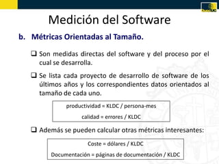 Medición del Software
b. Métricas Orientadas al Tamaño.
    Son medidas directas del software y del proceso por el
     c...