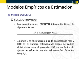 Modelos Empíricos de Estimación
a) Modelo COCOMO:
   COCOMO Intermedio:
    • Las ecuaciones del COCOMO intermedio tienen la
      siguiente forma:

                    E = ai (KLDC) exp(bi) * FAE


    • …donde E es el esfuerzo aplicado en personas-mes y
      LDC es el número estimado de líneas de código
      distribuidas para el proyecto. FAE es un factor de
      ajuste de esfuerzo que normalmente fluctúa entre
      0,9 y 1,4.
 