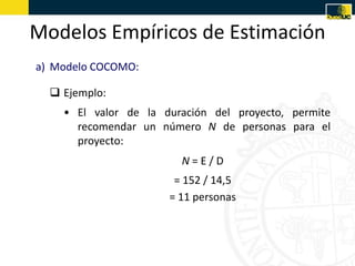 Modelos Empíricos de Estimación
a) Modelo COCOMO:

   Ejemplo:
    • El valor de la duración del proyecto, permite
      recomendar un número N de personas para el
      proyecto:
                        N=E/D
                       = 152 / 14,5
                      = 11 personas
 