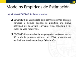 Modelos Empíricos de Estimación
a) Modelo COCOMO II - Antecedentes:

   COCOMO II es un modelo que permite estimar el coste,
    esfuerzo y tiempo cuando se planifica una nueva
    actividad de desarrollo software. Está asociado a los
    ciclos de vida modernos.

   COCOMO II apunta hacia los proyectos software de los
    90 y de la primera década del 2000, y continuará
    evolucionando durante los próximos años.
 