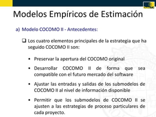 Modelos Empíricos de Estimación
a) Modelo COCOMO II - Antecedentes:

   Los cuatro elementos principales de la estrategia que ha
    seguido COCOMO II son:

     • Preservar la apertura del COCOMO original
     • Desarrollar COCOMO II de forma que sea
       compatible con el futuro mercado del software
     • Ajustar las entradas y salidas de los submodelos de
       COCOMO II al nivel de información disponible
     • Permitir que los submodelos de COCOMO II se
       ajusten a las estrategias de proceso particulares de
       cada proyecto.
 