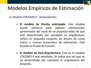 Modelos Empíricos de Estimación
a) Modelo COCOMO II - Antecedentes:

     • El modelo de Diseño anticipado: Este modelo
       puede utilizarse para obtener estimaciones
       aproximadas del coste de un proyecto antes de que
       esté determinada por completo su arquitectura.
       Utiliza un pequeño conjunto de drivers de coste
       nuevo y nuevas ecuaciones de estimación. Está
       basado en Punto de Función.

     • El modelo de Post-Arquitectura: Este es el modelo
       COCOMO II más detallado. Se utiliza una vez que se
       ha desarrollado por completo la arquitectura del
       proyecto.
 