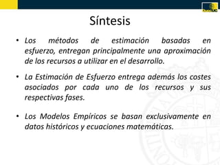 Síntesis
• Los métodos de estimación basadas en
  esfuerzo, entregan principalmente una aproximación
  de los recursos a utilizar en el desarrollo.
• La Estimación de Esfuerzo entrega además los costes
  asociados por cada uno de los recursos y sus
  respectivas fases.

• Los Modelos Empíricos se basan exclusivamente en
  datos históricos y ecuaciones matemáticas.
 