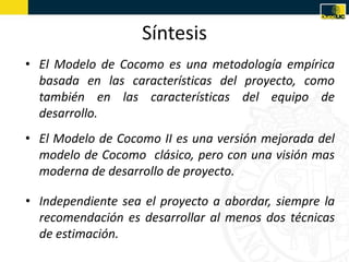 Síntesis
• El Modelo de Cocomo es una metodología empírica
  basada en las características del proyecto, como
  también en las características del equipo de
  desarrollo.
• El Modelo de Cocomo II es una versión mejorada del
  modelo de Cocomo clásico, pero con una visión mas
  moderna de desarrollo de proyecto.

• Independiente sea el proyecto a abordar, siempre la
  recomendación es desarrollar al menos dos técnicas
  de estimación.
 
