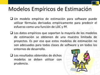 Modelos Empíricos de Estimación
 Un modelo empírico de estimación para software puede
  utilizar fórmulas derivadas empíricamente para predecir el
  esfuerzo como una función de LDC y PF.
 Los datos empíricos que soportan la mayoría de los modelos
  de estimación se obtienen de una muestra limitada de
  proyectos. Es por eso que estos modelos de estimación no
  son adecuados para todas clases de software y en todos los
  entornos de desarrollo.
 Los resultados obtenidos de dichos
  modelos se deben utilizar con
  prudencia.
 