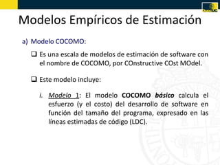 Modelos Empíricos de Estimación
a) Modelo COCOMO:
   Es una escala de modelos de estimación de software con
    el nombre de COCOMO, por COnstructive COst MOdel.

   Este modelo incluye:

    i. Modelo 1: El modelo COCOMO básico calcula el
       esfuerzo (y el costo) del desarrollo de software en
       función del tamaño del programa, expresado en las
       líneas estimadas de código (LDC).
 