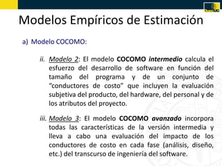 Modelos Empíricos de Estimación
a) Modelo COCOMO:

    ii. Modelo 2: El modelo COCOMO intermedio calcula el
        esfuerzo del desarrollo de software en función del
        tamaño del programa y de un conjunto de
        “conductores de costo” que incluyen la evaluación
        subjetiva del producto, del hardware, del personal y de
        los atributos del proyecto.

    iii. Modelo 3: El modelo COCOMO avanzado incorpora
         todas las características de la versión intermedia y
         lleva a cabo una evaluación del impacto de los
         conductores de costo en cada fase (análisis, diseño,
         etc.) del transcurso de ingeniería del software.
 