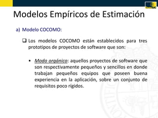 Modelos Empíricos de Estimación
a) Modelo COCOMO:

   Los modelos COCOMO están establecidos para tres
    prototipos de proyectos de software que son:

    • Modo orgánico: aquellos proyectos de software que
      son respectivamente pequeños y sencillos en donde
      trabajan pequeños equipos que poseen buena
      experiencia en la aplicación, sobre un conjunto de
      requisitos poco rígidos.
 