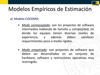 Modelos Empíricos de Estimación
a) Modelo COCOMO:
    • Modo semiacoplado: son los proyectos de software
      intermedios hablando de tamaño y complejidad, en
      donde los equipos tienen diversos niveles de
      experiencia,   y    además      deben  satisfacer
      requerimientos poco o medio rígidos.

    • Modo empotrado: son proyectos de software que
      deben ser desarrollados en un conjunto de
      hardware, software y restricciones operativas muy
      restringido.
 