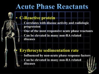 • C-Reactive protein
– Correlates with disease activity and radiologic
progression
– One of the most responsive acute phase reactants
– Can be elevated in many non-RA related
diseases

• Erythrocyte sedimentation rate
– Influenced by non-acute phase response factors
– Can be elevated in many non-RA related
diseases

 