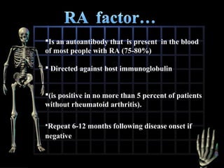 Is an autoantibody that is present in the blood
of most people with RA (75-80%)
 Directed against host immunoglobulin
(is positive in no more than 5 percent of patients
without rheumatoid arthritis).
Repeat

negative

6-12 months following disease onset if

 