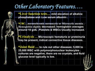 Liver function tests… mild elevation of alkaline
phosphatase and .Low serum albumin .
CBC…normochromic normocytic or Microcytic anemia .
Hemoglobin slightly decreased; hemoglobin averages
around 10 g/dL .Platelets & WBCs Usually increased.

Urinalysis … Microscopic hematuria or proteinuria
may be present, indicat connective tissue diseases.

Joint fluid … to rule out other diseases; 5,000 to
25,000 WBC with polymorphonuclear leukocytes .
cultures are negative, there are no crystals, and fluid
glucose level typically is low.

 
