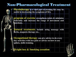 • Physiotherapy is a vital part of treating RA may be
useful in decreasing the symptoms of RA.

• program of exercise strengthens joints & minimize
deformity and increase the range of movement and
functions.

• Natural treatments include using massage with
herbs, magneto therapy etc..

• Occupational therapy can give advice to do every
day activities with less pain or advice on how to use
splints, skills training.

• Weight loss & Smoking cessation

 