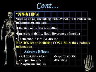 •NSAID’s

•used as an adjunct along with DMARD’s to reduce the
inflammation and pain
•Effective

reduction in swelling.

•Improves

mobility, flexibility, range of motion

Ineffective in Erosive disease
NSAID’S act by inhibiting COX-1 &2 & thus reduces
inflamation
•

- GI toxicity – ulcer
- Hepatotoxicity
-Aseptic meningitis

-Nephrotoxicity
-Bleeding

 
