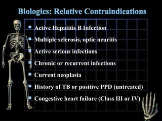 

Active Hepatitis B Infection



Multiple sclerosis, optic neuritis



Active serious infections



Chronic or recurrent infections



Current neoplasia



History of TB or positive PPD (untreated)



Congestive heart failure (Class III or IV)

 