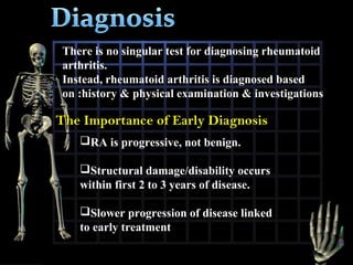 There is no singular test for diagnosing rheumatoid
arthritis.
Instead, rheumatoid arthritis is diagnosed based
on :history & physical examination & investigations

The Importance of Early Diagnosis
RA is progressive, not benign.
Structural damage/disability occurs
within first 2 to 3 years of disease.
Slower progression of disease linked
to early treatment

 