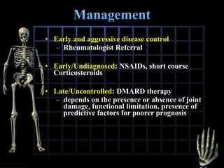 • Early and aggressive disease control
– Rheumatologist Referral
• Early/Undiagnosed: NSAIDs, short course
Corticosteroids
• Late/Uncontrolled: DMARD therapy
– depends on the presence or absence of joint
damage, functional limitation, presence of
predictive factors for poorer prognosis

 