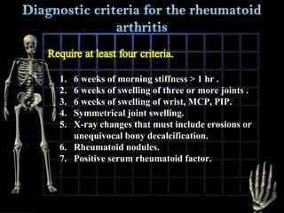 1.
2.
3.
4.
5.

6 weeks of morning stiffness > 1 hr .
6 weeks of swelling of three or more joints .
6 weeks of swelling of wrist, MCP, PIP.
Symmetrical joint swelling.
X-ray changes that must include erosions or
unequivocal bony decalcification.
6. Rheumatoid nodules.
7. Positive serum rheumatoid factor.

 