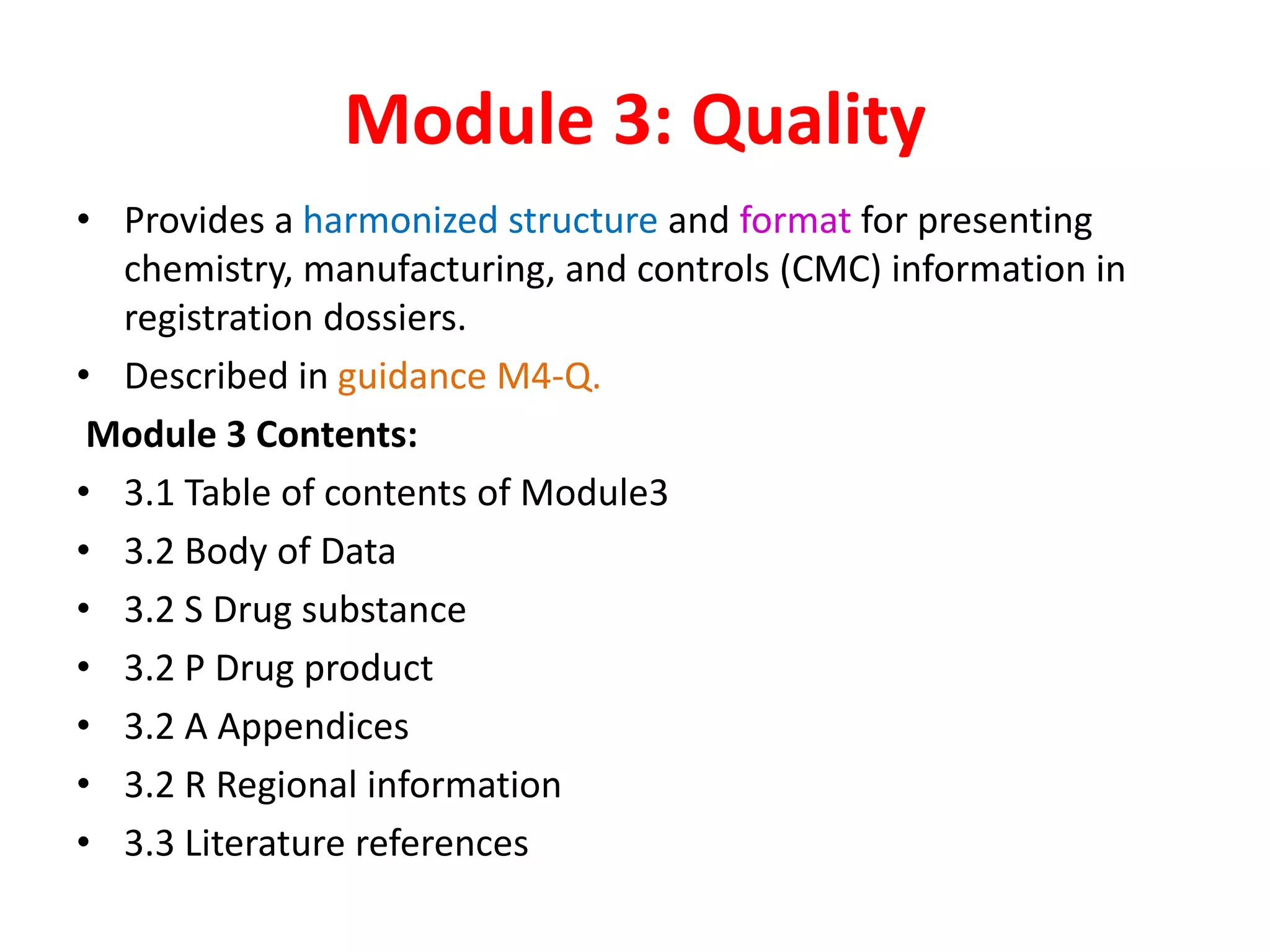 Module 3: Quality
• Provides a harmonized structure and format for presenting
chemistry, manufacturing, and controls (CMC) information in
registration dossiers.
• Described in guidance M4-Q.
Module 3 Contents:
• 3.1 Table of contents of Module3
• 3.2 Body of Data
• 3.2 S Drug substance
• 3.2 P Drug product
• 3.2 A Appendices
• 3.2 R Regional information
• 3.3 Literature references
 