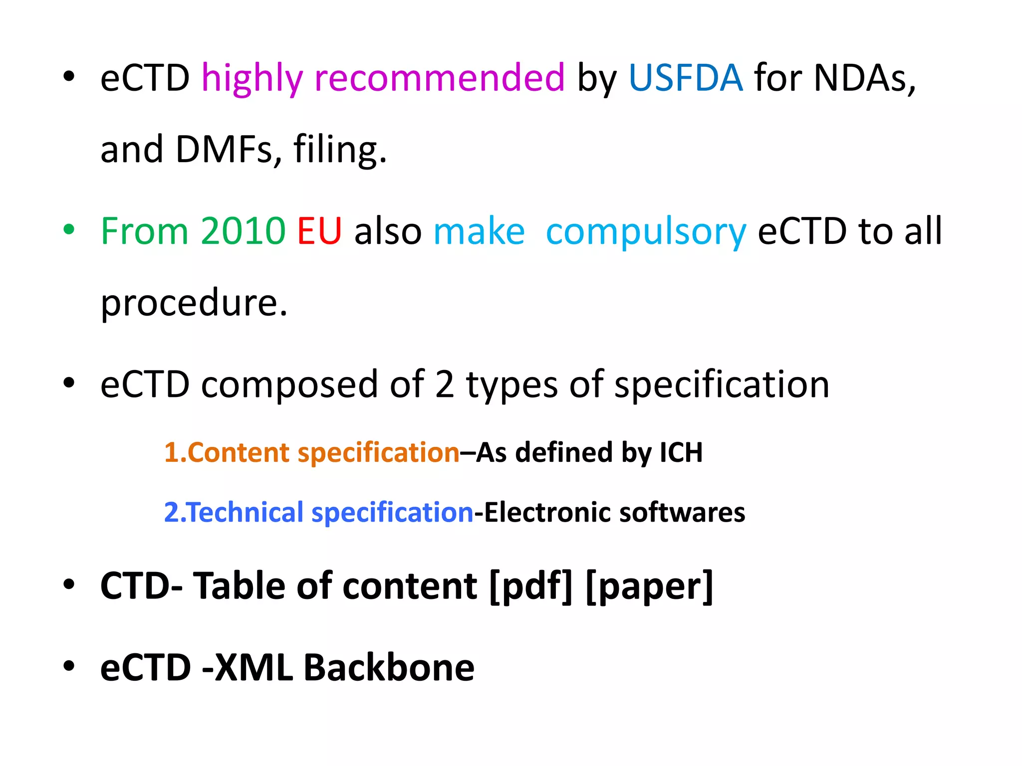 • eCTD highly recommended by USFDA for NDAs,
and DMFs, filing.
• From 2010 EU also make compulsory eCTD to all
procedure.
• eCTD composed of 2 types of specification
1.Content specification–As defined by ICH
2.Technical specification-Electronic softwares
• CTD- Table of content [pdf] [paper]
• eCTD -XML Backbone
 