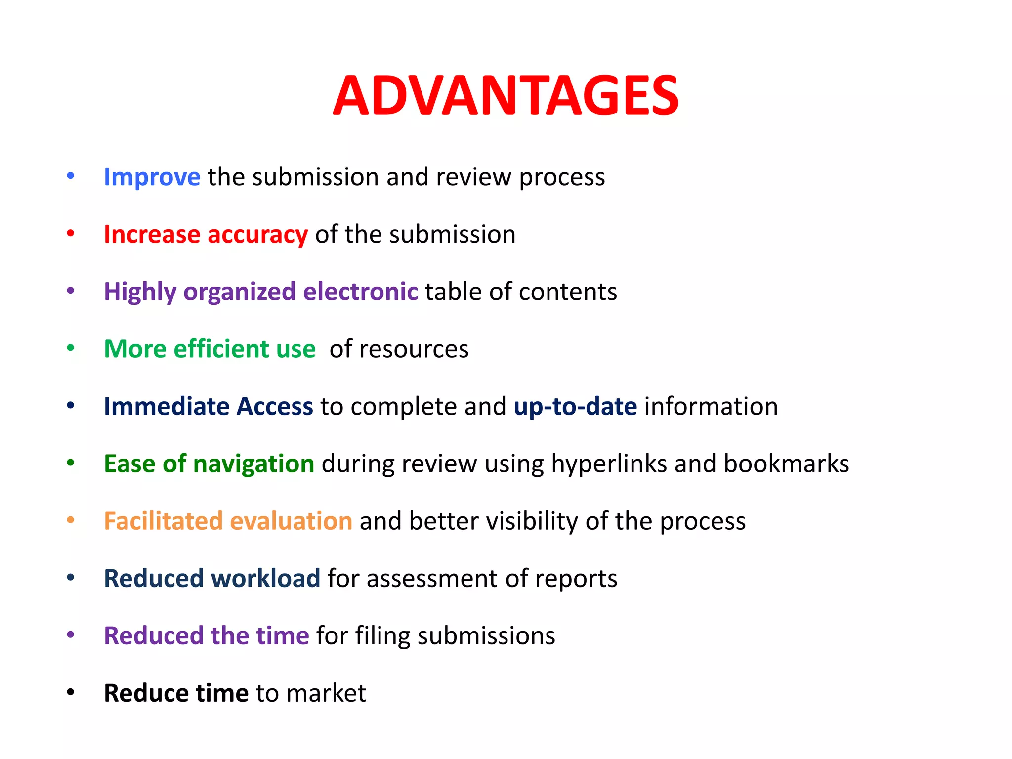 ADVANTAGES
• Improve the submission and review process
• Increase accuracy of the submission
• Highly organized electronic table of contents
• More efficient use of resources
• Immediate Access to complete and up‐to‐date information
• Ease of navigation during review using hyperlinks and bookmarks
• Facilitated evaluation and better visibility of the process
• Reduced workload for assessment of reports
• Reduced the time for filing submissions
• Reduce time to market
 