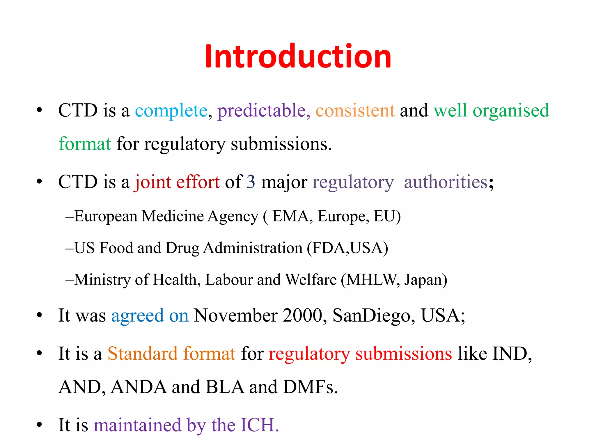 Introduction
• CTD is a complete, predictable, consistent and well organised
format for regulatory submissions.
• CTD is a joint effort of 3 major regulatory authorities;
–European Medicine Agency ( EMA, Europe, EU)
–US Food and Drug Administration (FDA,USA)
–Ministry of Health, Labour and Welfare (MHLW, Japan)
• It was agreed on November 2000, SanDiego, USA;
• It is a Standard format for regulatory submissions like IND,
AND, ANDA and BLA and DMFs.
• It is maintained by the ICH.
 