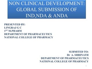 NON CLINICAL DEVELOPMENT:
GLOBAL SUBMISSION OF
IND,NDA & ANDA
PRESENTED BY:
LINGRAJ G C
1ST M.PHARM
DEPARTMENT OF PHARMACEUTICS
NATIONAL COLLEGE OF PHARMACY
SUBMITED TO:
Dr A. SHRINATH
DEPARTMENT OF PHARMACEUTICS
NATIONAL COLLEGE OF PHARMACY
1
 