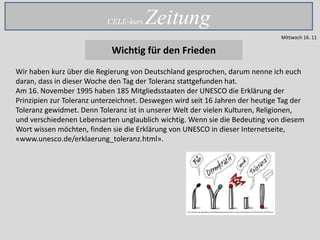 CELE-kurs   Zeitung
                                                                                Mittwoch 16. 11

                            Wichtig für den Frieden
Wir haben kurz über die Regierung von Deutschland gesprochen, darum nenne ich euch
daran, dass in dieser Woche den Tag der Toleranz stattgefunden hat.
Am 16. November 1995 haben 185 Mitgliedsstaaten der UNESCO die Erklärung der
Prinzipien zur Toleranz unterzeichnet. Deswegen wird seit 16 Jahren der heutige Tag der
Toleranz gewidmet. Denn Toleranz ist in unserer Welt der vielen Kulturen, Religionen,
und verschiedenen Lebensarten unglaublich wichtig. Wenn sie die Bedeuting von diesem
Wort wissen möchten, finden sie die Erklärung von UNESCO in dieser Internetseite,
«www.unesco.de/erklaerung_toleranz.html».
 