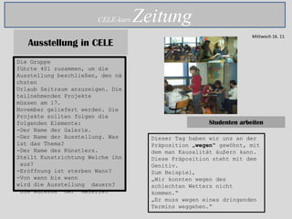 CELE-kurs   Zeitung
                                                                    Mittwoch 16. 11
   Ausstellung in CELE
Die Gruppe
führte 401 zusammen, um die
Ausstellung beschließen, den nä
chsten
Urlaub Zeitraum anzuzeigen. Die
teilnehmenden Projekte
müssen am 17.
November geliefert werden. Die
Projekte sollten folgen die
folgenden Elemente:                                   Studenten arbeiten
-Der Name der Galerie.
-Der Name der Ausstellung. Was       Dieser Tag haben wir uns an der
ist das Thema?                       Präposition „wegen“ gewöhnt, mit
-Der Name des Künstlers.             dem man Kausalität äuβern kann.
Stellt Kunstrichtung Welche ihn      Diese Präposition steht mit dem
 aus?                                Genitiv.
-Eröffnung ist sterben Wann?         Zum Beispiel,
-Von wann bis wann                   „Wir konnten wegen des
wird die Ausstellung dauern?         schlechten Wetters nicht
-Die Adresse der Galerie.            kommen.“
                                     „Er muss wegen eines dringenden
                                     Termins weggehen.“
 