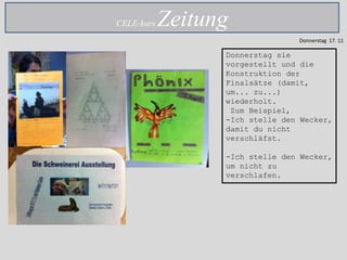 CELE-kurs   Zeitung
                                 Donnerstag 17. 11

                  Donnerstag sie
                  vorgestellt und die
                  Konstruktion der
                  Finalsätze (damit,
                  um... zu...)
                  wiederholt.
                   Zum Beispiel,
                  -Ich stelle den Wecker,
                  damit du nicht
                  verschläfst.

                  -Ich stelle den Wecker,
                  um nicht zu
                  verschlafen.
 