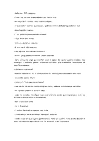 -No lloraba - (N.A: noooooo).

-En ese caso, me marcho y os dejo solo con vuestra torre.

-¡No hagáis eso! – suplicó - llevo años sin compañía.

-¿Y os extraña? – satirizó.- quiero decir… ¡pobrecito! Debéis de haberlo pasado muy mal.

-No os lo podéis imaginar.

-¿Y por qué no bajasteis por la enredadera?

-Tengo miedo a las alturas

-Entiendo… ¿y no hay escaleras?

-Sí, pero me da pánico caerme.

-¿Hay algo que no os de miedo? - inquirió.

-Bueno… ¿os puedo responder más tarde? - se evadió

-Claro. Mirad, me tengo que marchar, tenéis la opción de superar vuestros miedos e iros
conmigo - “a incordiar” pensó - o quedaros aquí hasta que un caballero con complejo de
superhéroe os salve.

-¿Qué es un superhéroe?

-No lo sé, creo que una vez se lo oí nombrar a una pitonisa, pero quedaba bien en la frase.

-Concuerdo - aceptó Arturo.

-¿Entonces? ¿Venís o permanecéis aquí?

- ¡Me marcho con vos! En este lugar hay fantasmas y voces de ultratumba que me hablan.

-Por supuesto. ¡Iremos en busca de retos!

-Mejor me acercáis a mi antiguo hogar para tener una guardia que me proteja de todos los
horrores que me acechan en estos tiempos.

-¡Sois un cobarde! - chilló

-Eso es despectivo.

-Es realista. Caminad, no tenemos todo el día.

-¿Vamos a bajar por las escaleras?! ¡Pero podía tropezar!

-Mi idea inicial era que cayerais por la ventana hasta que vuestros reales dientes tocaran el
suelo, pero veo más seguro vuestra opción. No os vais a caer. Lo prometo.
 