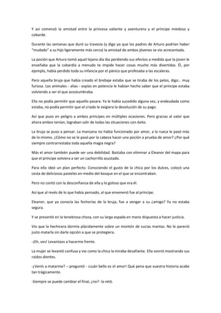 Y así comenzó la amistad entre la princesa valiente y aventurera y el príncipe miedoso y
cobarde.

Durante las semanas que duró su travesía (y digo yo que los padres de Arturo podrían haber
“mudado” a su hijo ligeramente más cerca) la amistad de ambos jóvenes se vio acrecentada.

La poción que Arturo tomó aquel lejano día iba perdiendo sus efectos a medida que la joven le
enseñaba que la cobardía a menudo te impide hacer cosas mucho más divertidas. Él, por
ejemplo, había perdido toda su infancia por el pánico que profesaba a las escaleras.

Pero aquella bruja que había creado el brebaje estaba que se tiraba de los pelos, digo… muy
furiosa. Los animales - alias - espías en potencia le habían hecho saber que el príncipe estaba
volviendo a ser el que acostumbraba.

Ella no podía permitir que aquello pasara. Ya le había sucedido alguna vez, y endeudada como
estaba, no podía permitir que el criado le exigiera la devolución de su pago.

Así que puso en peligro a ambos príncipes en múltiples ocasiones. Pero gracias al valor que
ahora ambos tenían, lograban salir de todas las situaciones con éxito.

La bruja se puso a pensar. La manzana no había funcionado por amor, a la rueca le pasó más
de lo mismo. ¿Cómo no se le pasó por la cabeza hacer una poción a prueba de amor? ¿Por qué
siempre contrarrestaba toda aquella magia negra?

Más el amor también puede ser una debilidad. Bastaba con eliminar a Eleanor del mapa para
que el príncipe volviera a ser un cachorrillo asustado.

Para ello ideó un plan perfecto. Conociendo el gusto de la chica por los dulces, colocó una
cesta de deliciosos pasteles en medio del bosque en el que se encontraban.

Pero no contó con la desconfianza de ella y lo goloso que era él.

Así que al revés de lo que había pensado, al que envenenó fue al príncipe.

Eleanor, que ya conocía las fechorías de la bruja, fue a vengar a su ¿amigo? Ya no estaba
segura.

Y se presentó en la tenebrosa choza, con su larga espada en mano dispuesta a hacer justicia.

Vio que la hechicera dormía plácidamente sobre un montón de sucias mantas. No le pareció
justo matarla sin darle opción a que se protegiera.

-¡Eh, vos! Levantaos a hacerme frente.

La mujer se levantó confusa y vio como la chica la miraba desafiante. Ella sonrió mostrando sus
raídos dientes.

-¿Venís a matarme? – preguntó - ¡cuán bello es el amor! Qué pena que vuestra historia acabe
tan trágicamente.

-Siempre se puede cambiar el final, ¿no?- la retó.
 