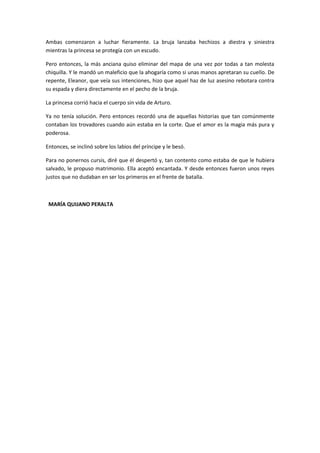 Ambas comenzaron a luchar fieramente. La bruja lanzaba hechizos a diestra y siniestra
mientras la princesa se protegía con un escudo.

Pero entonces, la más anciana quiso eliminar del mapa de una vez por todas a tan molesta
chiquilla. Y le mandó un maleficio que la ahogaría como si unas manos apretaran su cuello. De
repente, Eleanor, que veía sus intenciones, hizo que aquel haz de luz asesino rebotara contra
su espada y diera directamente en el pecho de la bruja.

La princesa corrió hacia el cuerpo sin vida de Arturo.

Ya no tenía solución. Pero entonces recordó una de aquellas historias que tan comúnmente
contaban los trovadores cuando aún estaba en la corte. Que el amor es la magia más pura y
poderosa.

Entonces, se inclinó sobre los labios del príncipe y le besó.

Para no ponernos cursis, diré que él despertó y, tan contento como estaba de que le hubiera
salvado, le propuso matrimonio. Ella aceptó encantada. Y desde entonces fueron unos reyes
justos que no dudaban en ser los primeros en el frente de batalla.



 MARÍA QUIJANO PERALTA
 