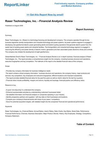 Find Industry reports, Company profiles
ReportLinker                                                                          and Market Statistics



                                               >> Get this Report Now by email!

Raser Technologies, Inc. - Financial Analysis Review
Published on August 2009

                                                                                                                  Report Summary

Summary


Raser Technologies, Inc. (Raser) is a technology licensing and development company. The company operates through its two
business segments namely transportation and industrial technology and power systems. Its power systems segment is engaged in
developing new geothermal electric power generating plants and bottom-cycling operations that generate electric power from the
waste heat of existing power plants and industrial facilities. The transportation and industrial technology segment is engaged in
improving the efficiency and power density of electric motors, generators and their associated power electronic drives and controls.
The company has initiated the development of eight geothermal p


Global Markets Direct's Raser Technologies, Inc. - Financial Analysis Review is an in-depth business, financial analysis of Raser
Technologies, Inc.. The report provides a comprehensive insight into the company, including business structure and operations,
executive biographies and key competitors. The hallmark of the report is the detailed financial ratios of the company


Scope


- Provides key company information for business intelligence needs
The report contains critical company information ' business structure and operations, the company history, major products and
services, key competitors, key employees and executive biographies, different locations and important subsidiaries.
- The report provides detailed financial ratios for the past five years as well as interim ratios for the last four quarters.
- Financial ratios include profitability, margins and returns, liquidity and leverage, financial position and efficiency ratios.


Reasons to buy


- A quick 'one-stop-shop' to understand the company.
- Enhance business/sales activities by understanding customers' businesses better.
- Get detailed information and financial analysis on companies operating in your industry.
- Identify prospective partners and suppliers ' with key data on their businesses and locations.
- Compare your company's financial trends with those of your peers / competitors.
- Scout for potential acquisition targets, with detailed insight into the companies' financial and operational performance.


Keywords


Raser Technologies, Inc.,Financial Ratios, Annual Ratios, Interim Ratios, Ratio Charts, Key Ratios, Share Data, Performance,
Financial Performance, Overview, Business Description, Major Product, Brands, History, Key Employees, Strategy, Competitors,
Company Statement,




                                                                                                                  Table of Content



Raser Technologies, Inc. - Financial Analysis Review                                                                               Page 1/4
 