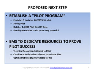 PROPOSED NEXT STEP
• ESTABLISH A “PILOT PROGRAM”
  –   Establish Criteria for SUCCESSFUL pilot
  –   30 day Pilot
  –   October 1, 2009 Pilot Kick Off Date
  –   Density Alternative could prove very powerful



• EMS TO DEDICATE RESOURCES TO PROVE
  PILOT SUCCESS
  – Technical Resources dedicated to Pilot
  – Consider outside Industry leader to validate Pilot
  – Uptime Institute Study available for fee



               Copyright Elliptical Mobile Solutions 2009 www.ellipticalmobilesolutions.com   10
 